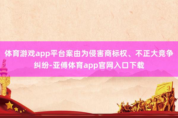 体育游戏app平台案由为侵害商标权、不正大竞争纠纷-亚傅体育app官网入口下载