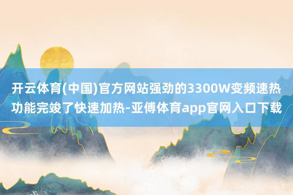 开云体育(中国)官方网站强劲的3300W变频速热功能完竣了快速加热-亚傅体育app官网入口下载