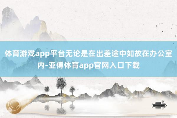 体育游戏app平台无论是在出差途中如故在办公室内-亚傅体育app官网入口下载