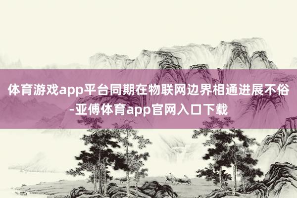 体育游戏app平台同期在物联网边界相通进展不俗-亚傅体育app官网入口下载