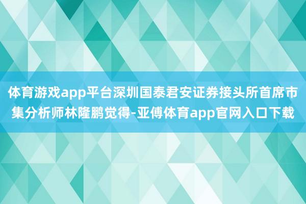 体育游戏app平台深圳国泰君安证券接头所首席市集分析师林隆鹏觉得-亚傅体育app官网入口下载