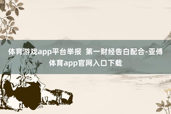 体育游戏app平台举报  第一财经告白配合-亚傅体育app官网入口下载