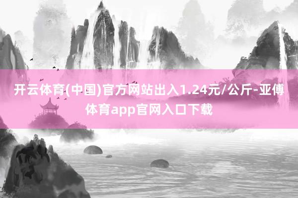 开云体育(中国)官方网站出入1.24元/公斤-亚傅体育app官网入口下载