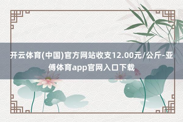 开云体育(中国)官方网站收支12.00元/公斤-亚傅体育app官网入口下载