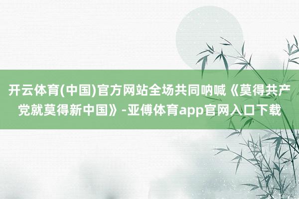 开云体育(中国)官方网站全场共同呐喊《莫得共产党就莫得新中国》-亚傅体育app官网入口下载