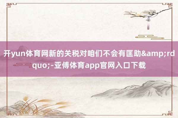 开yun体育网新的关税对咱们不会有匡助&rdquo;-亚傅体育app官网入口下载