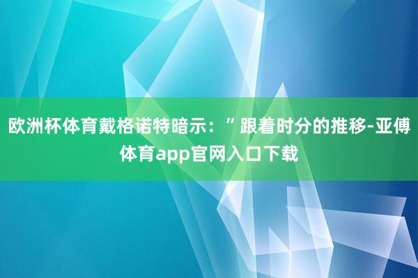 欧洲杯体育戴格诺特暗示：”跟着时分的推移-亚傅体育app官网入口下载