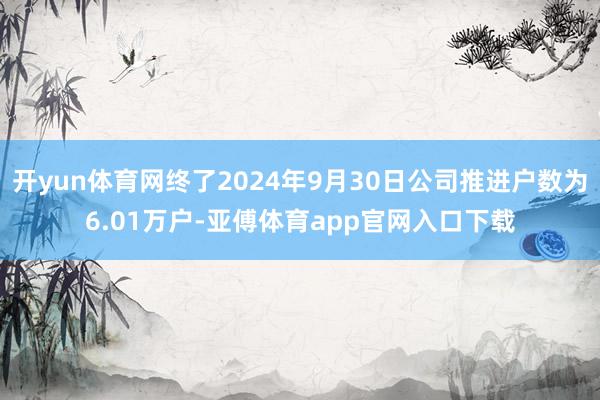 开yun体育网终了2024年9月30日公司推进户数为6.01万户-亚傅体育app官网入口下载