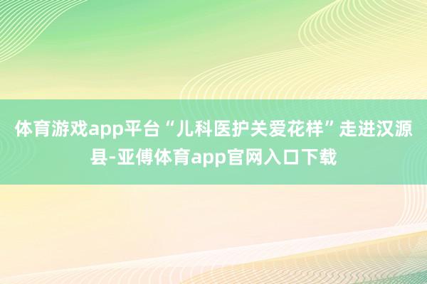 体育游戏app平台“儿科医护关爱花样”走进汉源县-亚傅体育app官网入口下载