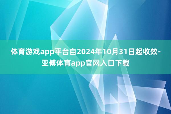 体育游戏app平台自2024年10月31日起收效-亚傅体育app官网入口下载