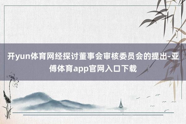 开yun体育网　　经探讨董事会审核委员会的提出-亚傅体育app官网入口下载