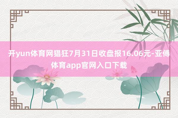 开yun体育网猖狂7月31日收盘报16.06元-亚傅体育app官网入口下载