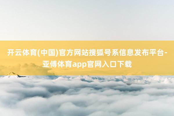 开云体育(中国)官方网站搜狐号系信息发布平台-亚傅体育app官网入口下载