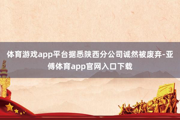 体育游戏app平台据悉陕西分公司诚然被废弃-亚傅体育app官网入口下载