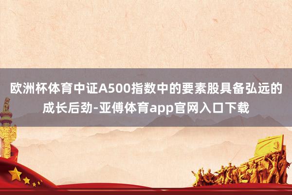 欧洲杯体育中证A500指数中的要素股具备弘远的成长后劲-亚傅体育app官网入口下载