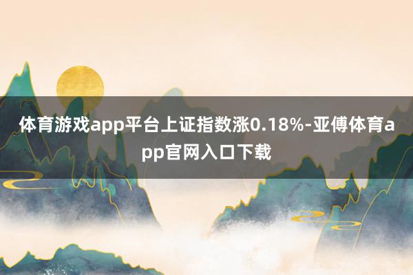 体育游戏app平台上证指数涨0.18%-亚傅体育app官网入口下载