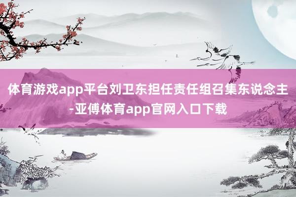 体育游戏app平台刘卫东担任责任组召集东说念主-亚傅体育app官网入口下载