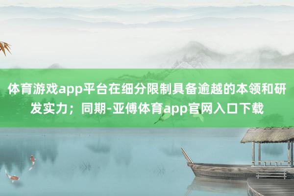 体育游戏app平台在细分限制具备逾越的本领和研发实力；同期-亚傅体育app官网入口下载