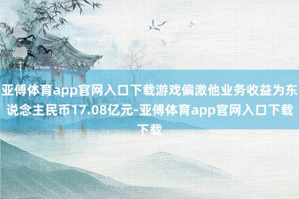 亚傅体育app官网入口下载游戏偏激他业务收益为东说念主民币17.08亿元-亚傅体育app官网入口下载