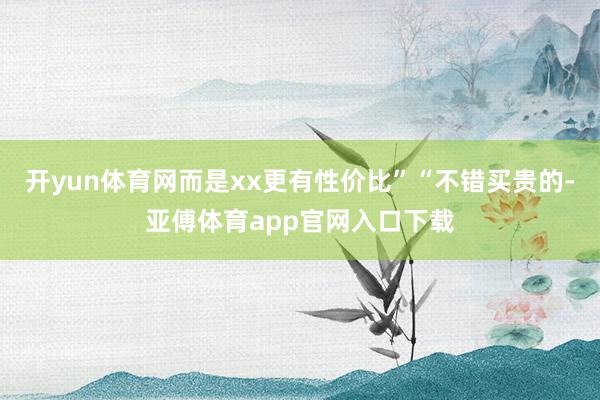 开yun体育网而是xx更有性价比”“不错买贵的-亚傅体育app官网入口下载