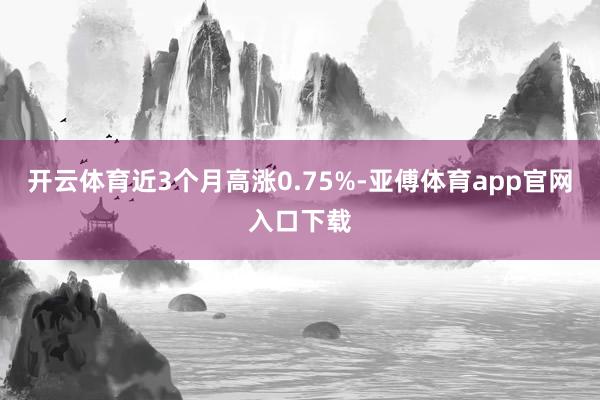 开云体育近3个月高涨0.75%-亚傅体育app官网入口下载