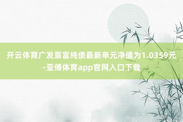 开云体育广发景富纯债最新单元净值为1.0359元-亚傅体育app官网入口下载