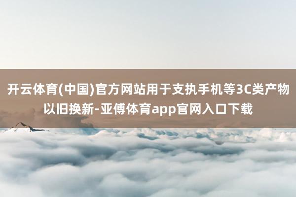 开云体育(中国)官方网站用于支执手机等3C类产物以旧换新-亚傅体育app官网入口下载