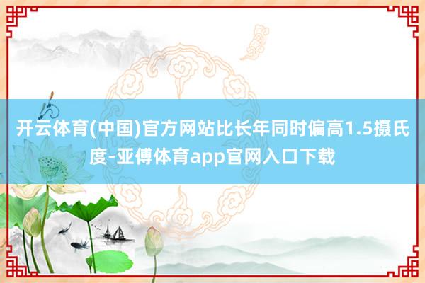 开云体育(中国)官方网站比长年同时偏高1.5摄氏度-亚傅体育app官网入口下载