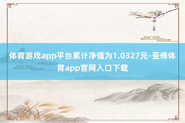 体育游戏app平台累计净值为1.0327元-亚傅体育app官网入口下载