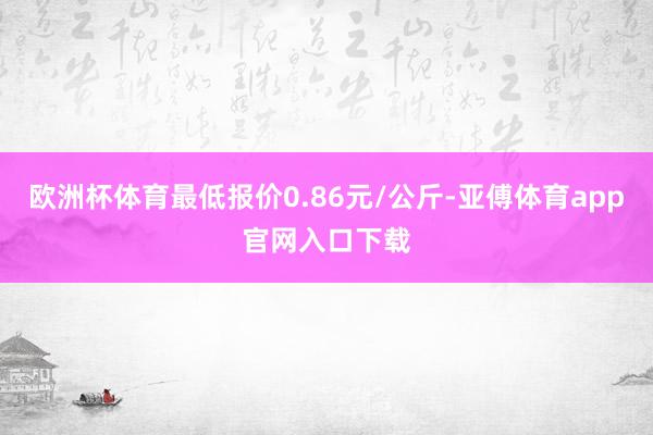 欧洲杯体育最低报价0.86元/公斤-亚傅体育app官网入口下载