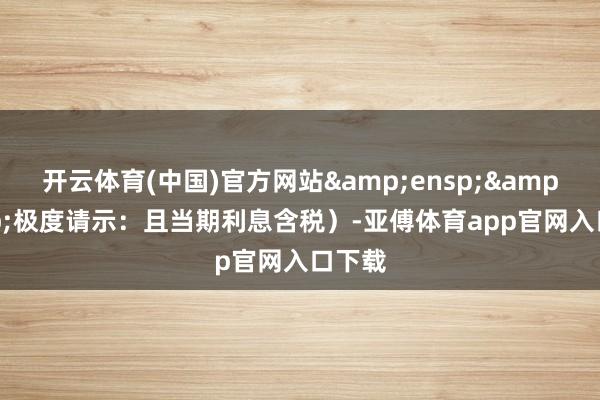 开云体育(中国)官方网站&ensp;&ensp;极度请示：且当期利息含税）-亚傅体育app官网入口下载