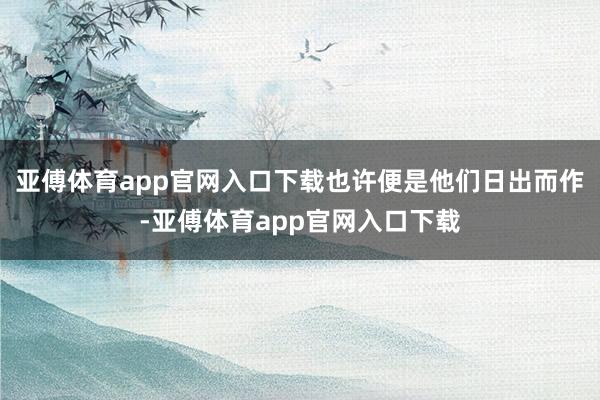 亚傅体育app官网入口下载也许便是他们日出而作-亚傅体育app官网入口下载