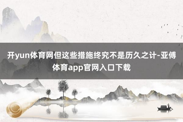 开yun体育网但这些措施终究不是历久之计-亚傅体育app官网入口下载