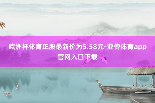 欧洲杯体育正股最新价为5.58元-亚傅体育app官网入口下载