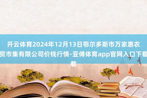 开云体育2024年12月13日鄂尔多斯市万家惠农贸市集有限公司价钱行情-亚傅体育app官网入口下载