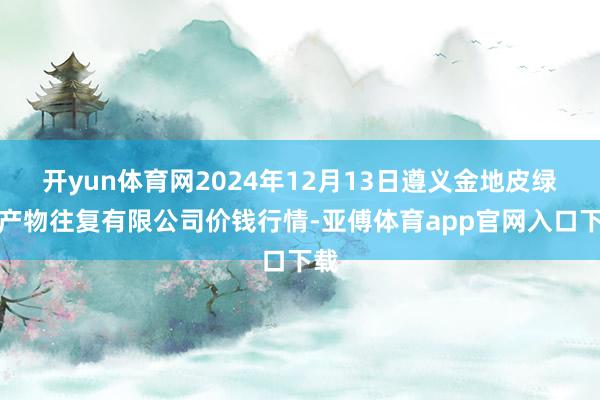 开yun体育网2024年12月13日遵义金地皮绿色产物往复有限公司价钱行情-亚傅体育app官网入口下载