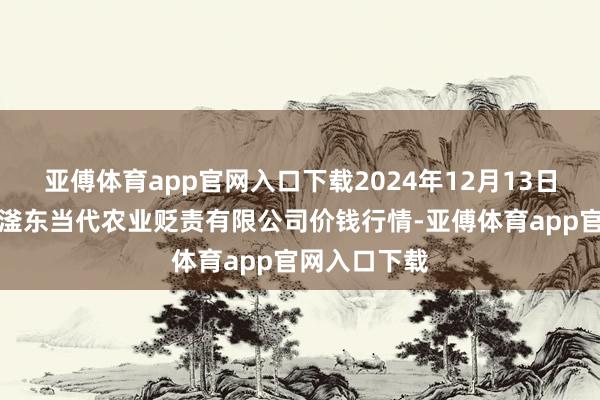 亚傅体育app官网入口下载2024年12月13日邯郸诞生区滏东当代农业贬责有限公司价钱行情-亚傅体育app官网入口下载