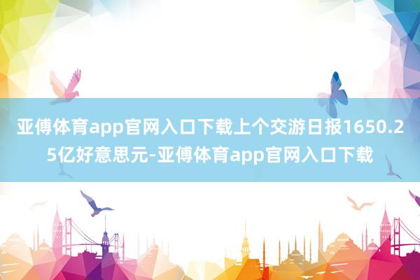 亚傅体育app官网入口下载上个交游日报1650.25亿好意思元-亚傅体育app官网入口下载