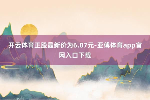 开云体育正股最新价为6.07元-亚傅体育app官网入口下载