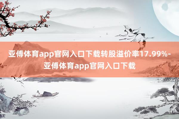 亚傅体育app官网入口下载转股溢价率17.99%-亚傅体育app官网入口下载