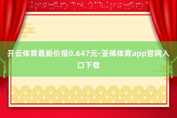 开云体育最新价报0.647元-亚傅体育app官网入口下载