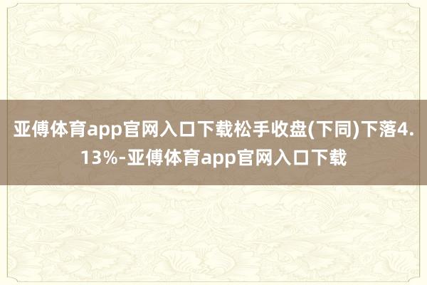 亚傅体育app官网入口下载松手收盘(下同)下落4.13%-亚傅体育app官网入口下载