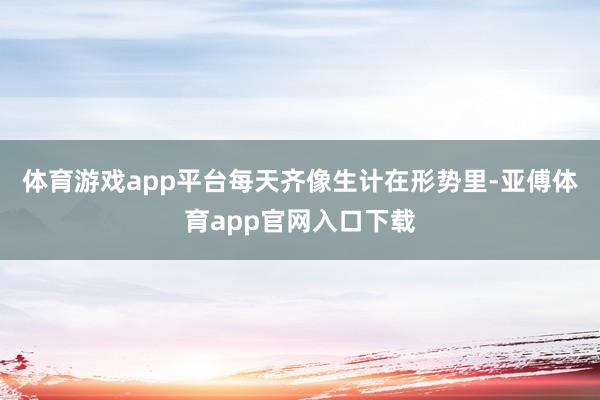 体育游戏app平台每天齐像生计在形势里-亚傅体育app官网入口下载