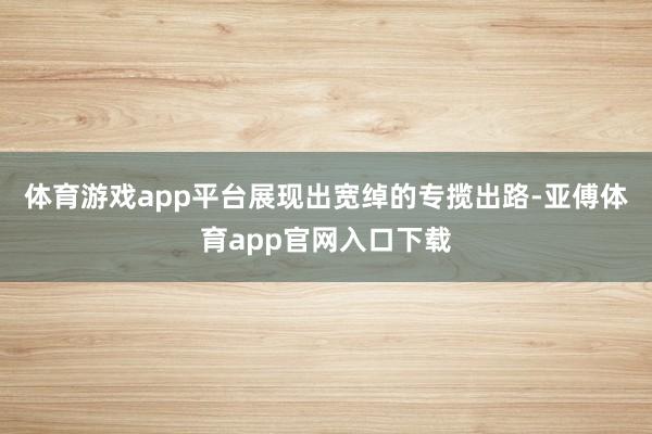 体育游戏app平台展现出宽绰的专揽出路-亚傅体育app官网入口下载