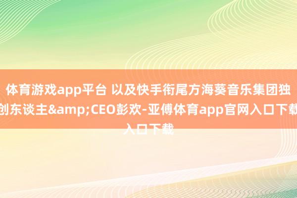 体育游戏app平台 以及快手衔尾方海葵音乐集团独创东谈主&CEO彭欢-亚傅体育app官网入口下载