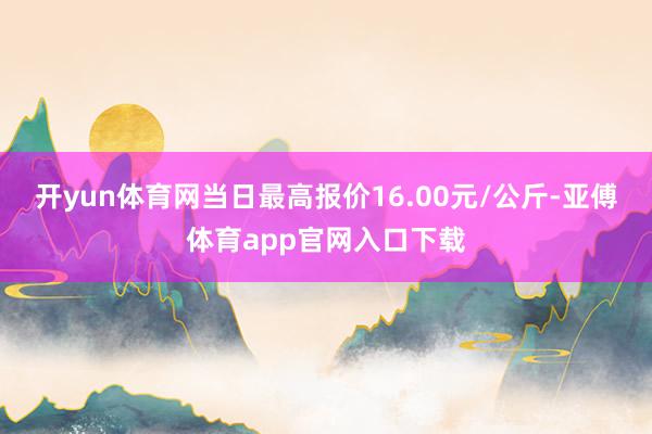 开yun体育网当日最高报价16.00元/公斤-亚傅体育app官网入口下载