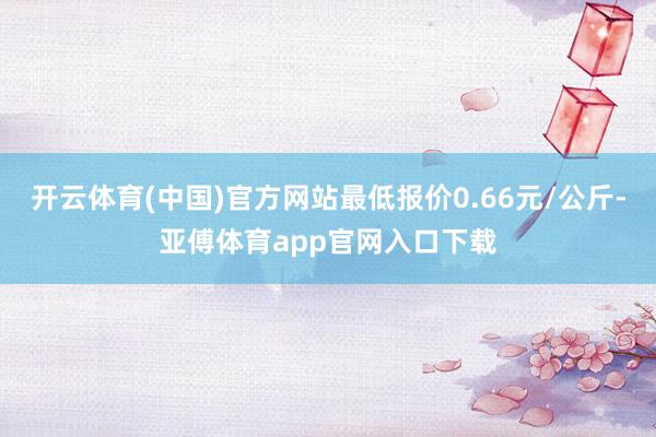 开云体育(中国)官方网站最低报价0.66元/公斤-亚傅体育app官网入口下载