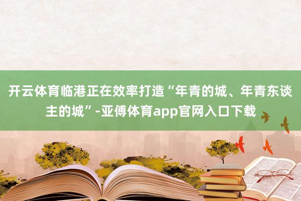 开云体育　　临港正在效率打造“年青的城、年青东谈主的城”-亚傅体育app官网入口下载