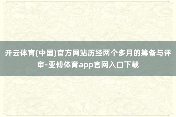 开云体育(中国)官方网站历经两个多月的筹备与评审-亚傅体育app官网入口下载