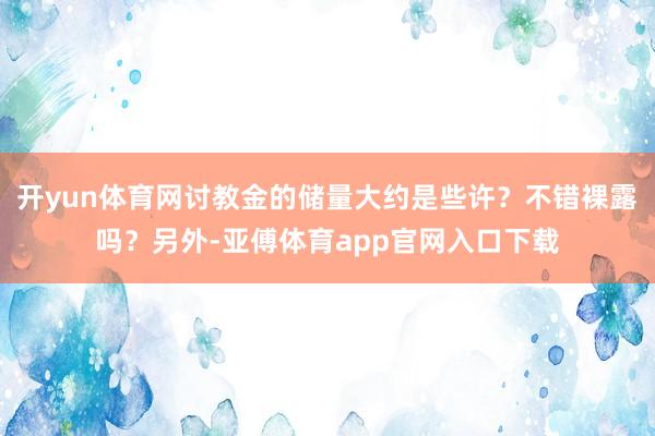 开yun体育网讨教金的储量大约是些许？不错裸露吗？另外-亚傅体育app官网入口下载